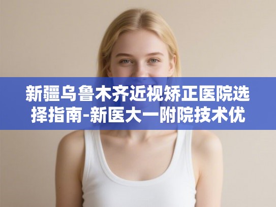 新疆乌鲁木齐近视矫正医院选择指南-新医大一附院技术优势与价格全解析
