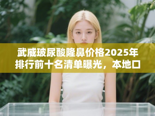 武威玻尿酸隆鼻价格2025年排行前十名清单曝光，本地口碑甄选指南