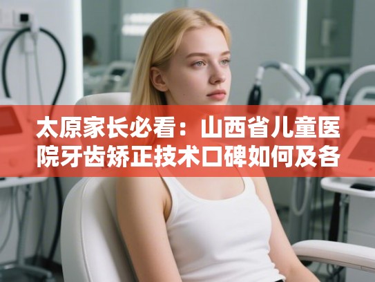 太原家长必看：山西省儿童医院牙齿矫正技术口碑如何及各方案费用明细解析