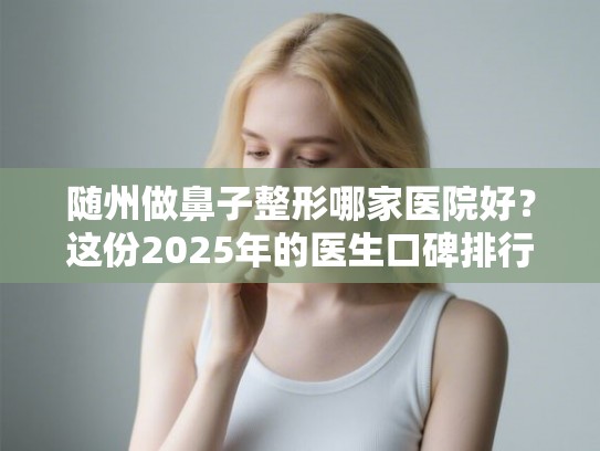 随州做鼻子整形哪家医院好？这份2025年的医生口碑排行榜值得收藏