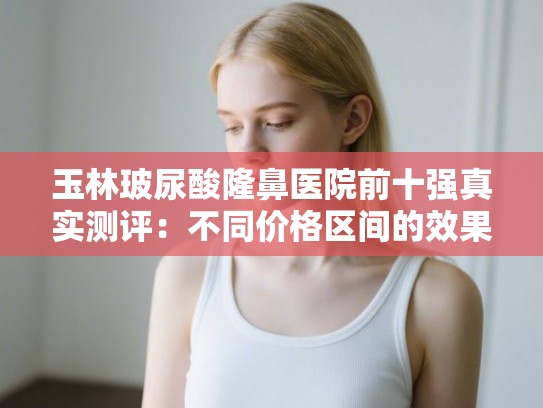 玉林玻尿酸隆鼻医院前十强真实测评：不同价格区间的效果和维持时间差距明显