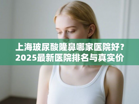 上海玻尿酸隆鼻哪家医院好？2025最新医院排名与真实价格分析
