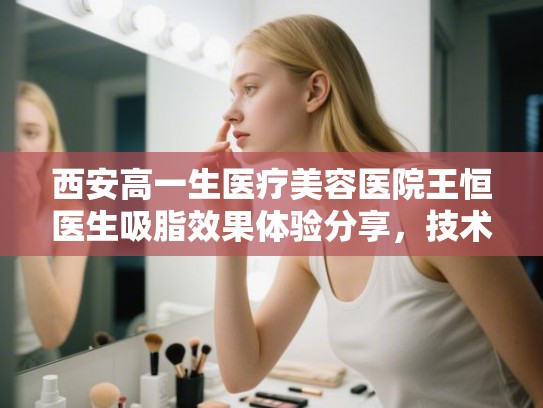 西安高一生医疗美容医院王恒医生吸脂效果体验分享，技术与价格深度解析