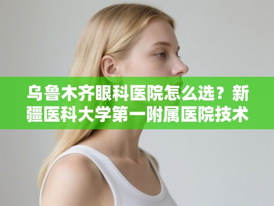 乌鲁木齐眼科医院怎么选？新疆医科大学第一附属医院技术水平与口碑深度调查