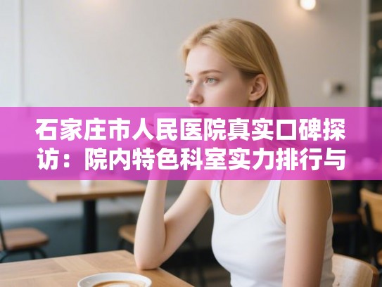 石家庄市人民医院真实口碑探访：院内特色科室实力排行与就诊指南