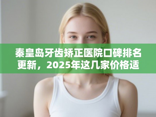 秦皇岛牙齿矫正医院口碑排名更新，2025年这几家价格适中效果也不错