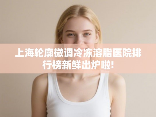 上海轮廓微调冷冻溶脂医院排行榜新鲜出炉啦!