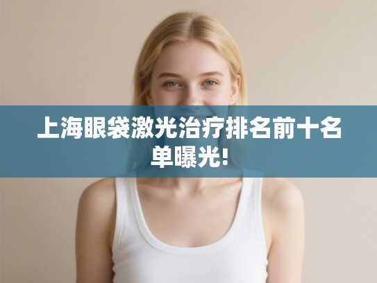 上海眼袋激光治疗排名前十名单曝光!