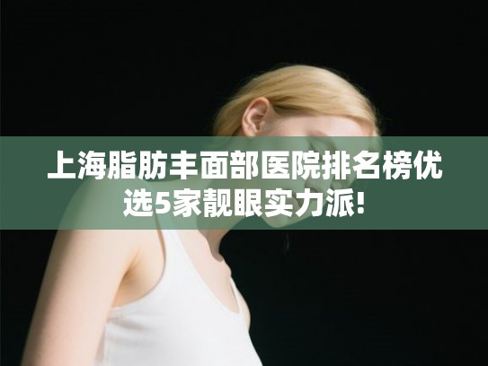上海脂肪丰面部医院排名榜优选5家靓眼实力派!