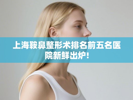 上海鞍鼻整形术排名前五名医院新鲜出炉!