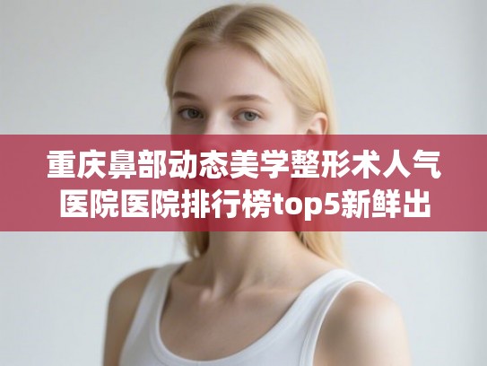 重庆鼻部动态美学整形术人气医院医院排行榜top5新鲜出炉!