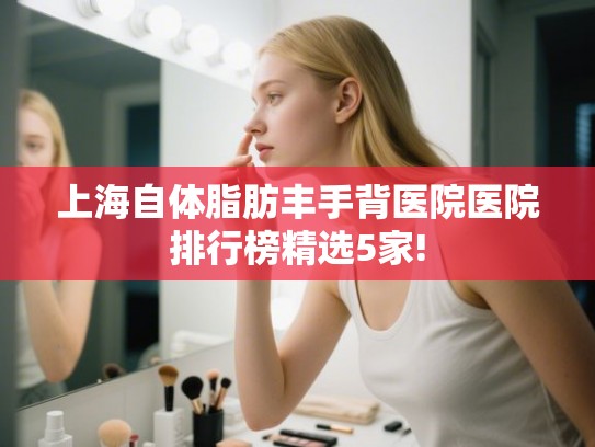 上海自体脂肪丰手背医院医院排行榜精选5家! 上海自体脂肪丰手背医院医院排行榜精选5家!