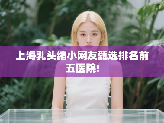上海乳头缩小网友甄选排名前五医院! 上海乳头缩小网友甄选排名前五医院!