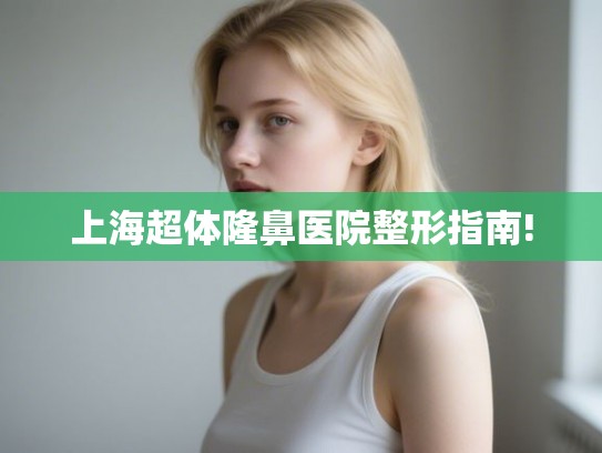上海超体隆鼻医院整形指南!