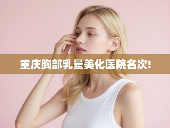 重庆胸部乳晕美化医院名次!
