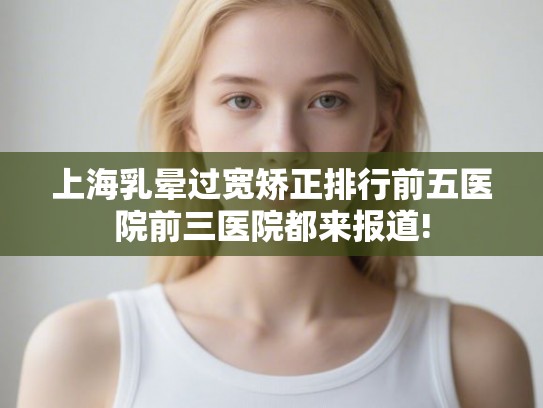 上海乳晕过宽矫正排行前五医院前三医院都来报道! 上海乳晕过宽矫正排行前五医院前三医院都来报道!
