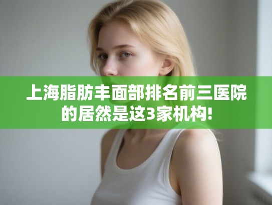 上海脂肪丰面部排名前三医院的居然是这3家机构! 上海脂肪丰面部排名前三医院的居然是这3家机构!