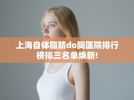上海自体脂肪do胸医院排行榜排三名单焕新! 上海自体脂肪do胸医院排行榜排三名单焕新!