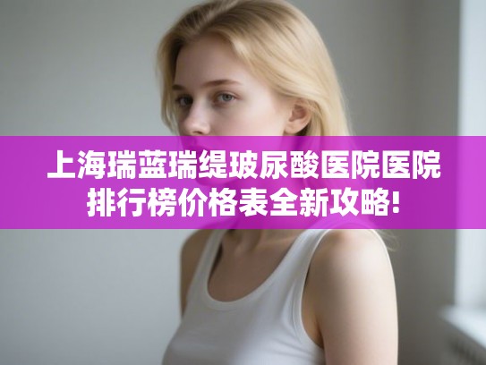 上海瑞蓝瑞缇玻尿酸医院医院排行榜价格表全新攻略! 上海瑞蓝瑞缇玻尿酸医院医院排行榜价格表全新攻略!
