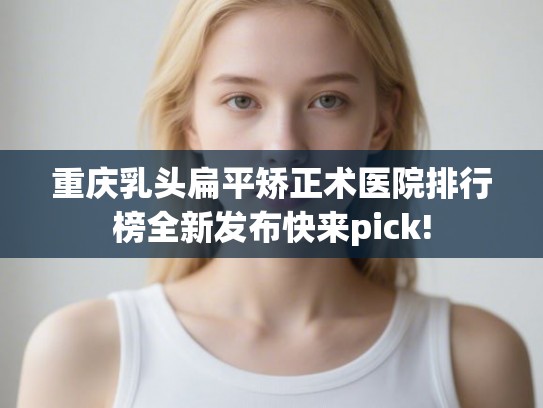 重庆乳头扁平矫正术医院排行榜全新发布快来pick!