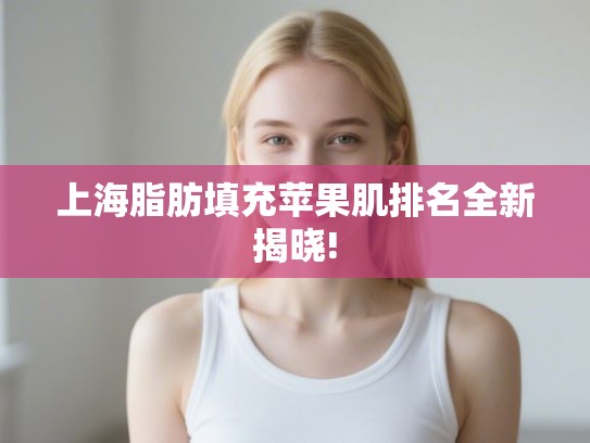 上海脂肪填充苹果肌排名全新揭晓! 上海脂肪填充苹果肌排名全新揭晓!