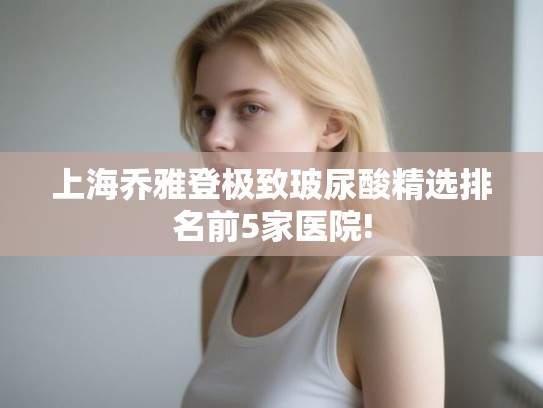 上海乔雅登极致玻尿酸精选排名前5家医院!