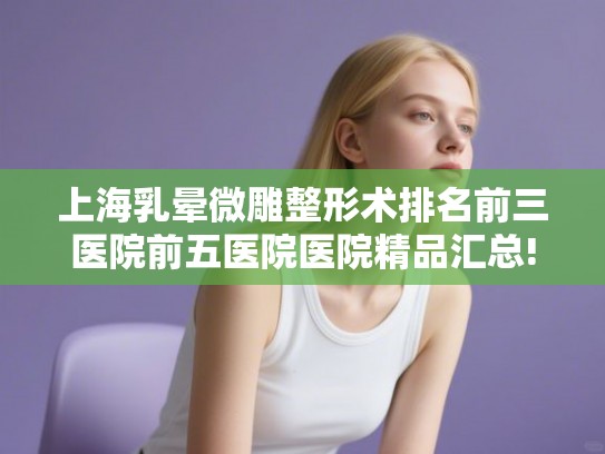 上海乳晕微雕整形术排名前三医院前五医院医院精品汇总!