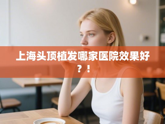 上海头顶植发哪家医院效果好?! 上海头顶植发哪家医院效果好?!