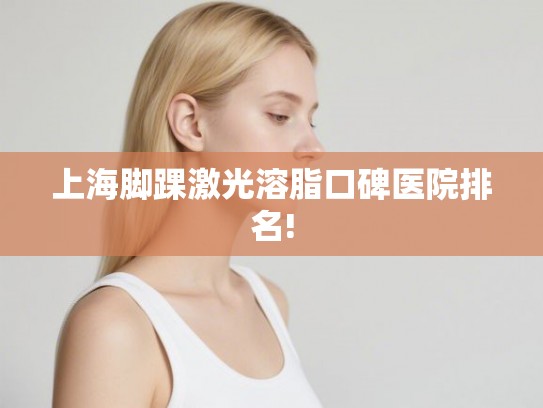 上海脚踝激光溶脂口碑医院排名! 上海脚踝激光溶脂口碑医院排名!