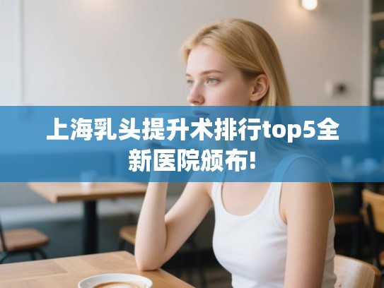 上海乳头提升术排行top5全新医院颁布! 上海乳头提升术排行top5全新医院颁布!