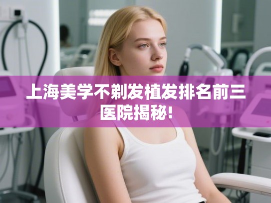 上海美学不剃发植发排名前三医院揭秘! 上海美学不剃发植发排名前三医院揭秘!