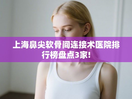 上海鼻尖软骨间连接术医院排行榜盘点3家! 上海鼻尖软骨间连接术医院排行榜盘点3家!