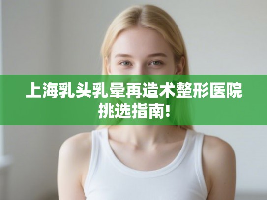 上海乳头乳晕再造术整形医院挑选指南! 上海乳头乳晕再造术整形医院挑选指南!