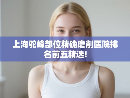 上海驼峰部位精确磨削医院排名前五精选! 上海驼峰部位精确磨削医院排名前五精选!