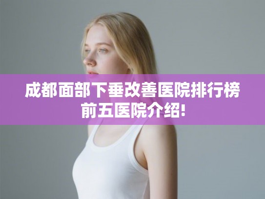 成都面部下垂改善医院排行榜前五医院介绍!