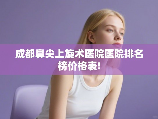 成都鼻尖上旋术医院医院排名榜价格表! 成都鼻尖上旋术医院医院排名榜价格表!