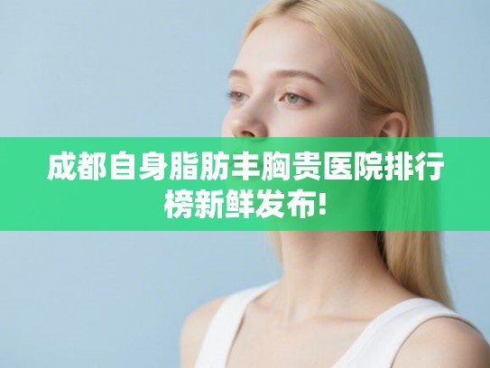 成都自身脂肪丰胸贵医院排行榜新鲜发布! 成都自身脂肪丰胸贵医院排行榜新鲜发布!