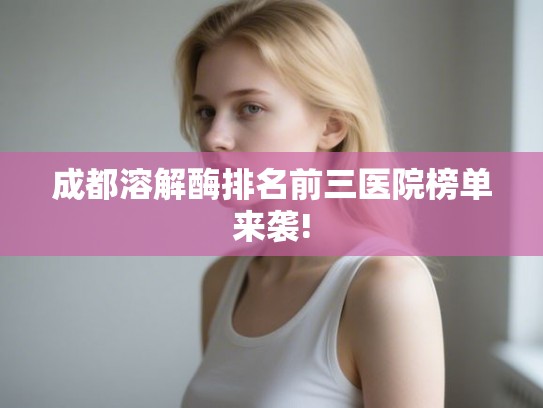 成都溶解酶排名前三医院榜单来袭! 成都溶解酶排名前三医院榜单来袭!