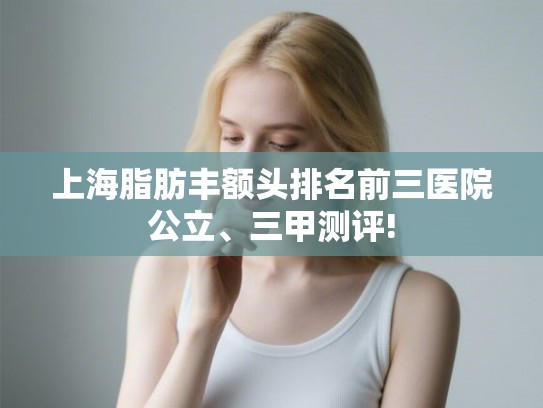 上海脂肪丰额头排名前三医院公立、三甲测评! 上海脂肪丰额头排名前三医院公立、三甲测评!