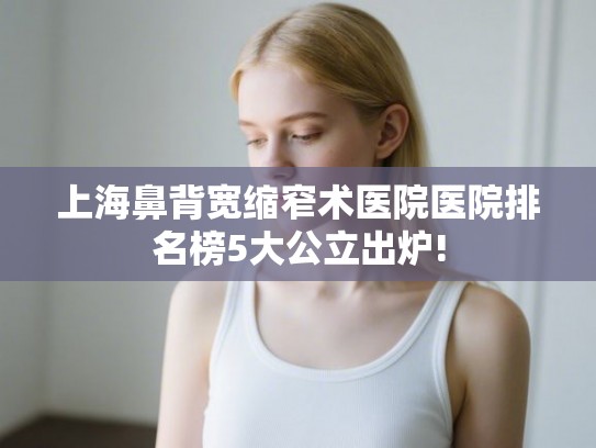 上海鼻背宽缩窄术医院医院排名榜5大公立出炉!
