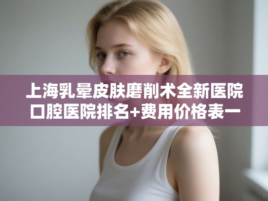 上海乳晕皮肤磨削术全新医院口腔医院排名+费用价格表一览! 上海乳晕皮肤磨削术全新医院口腔医院排名+费用价格表一览!