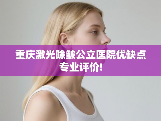 重庆激光除皱公立医院优缺点专业评价!