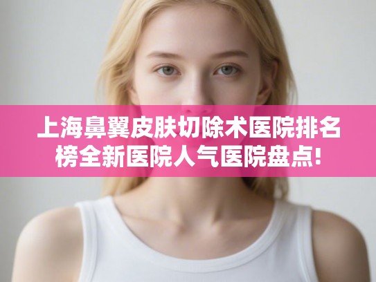 上海鼻翼皮肤切除术医院排名榜全新医院人气医院盘点! 上海鼻翼皮肤切除术医院排名榜全新医院人气医院盘点!