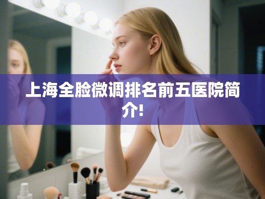 上海全脸微调排名前五医院简介! 上海全脸微调排名前五医院简介!