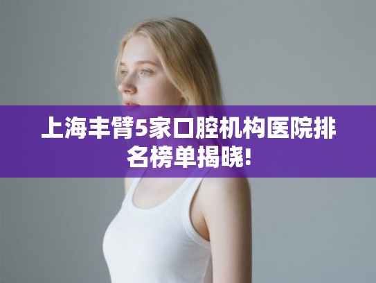 上海丰臂5家口腔机构医院排名榜单揭晓! 上海丰臂5家口腔机构医院排名榜单揭晓!