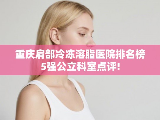 重庆肩部冷冻溶脂医院排名榜5强公立科室点评!