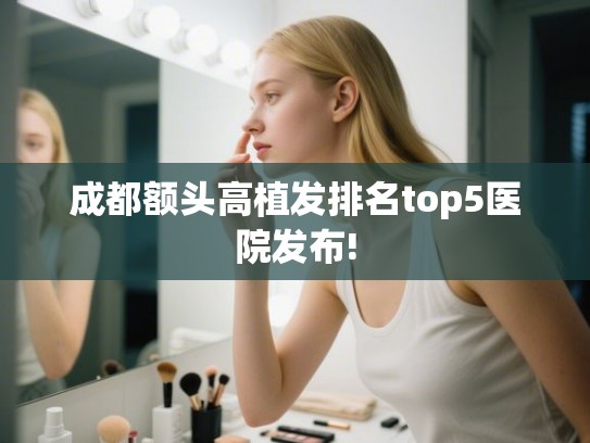 成都额头高植发排名top5医院发布! 成都额头高植发排名top5医院发布!
