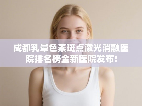 成都乳晕色素斑点激光消融医院排名榜全新医院发布! 成都乳晕色素斑点激光消融医院排名榜全新医院发布!