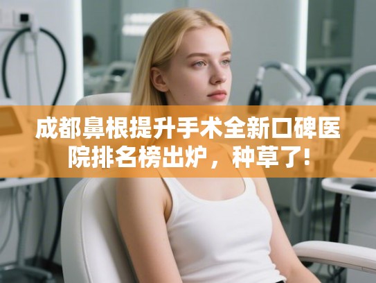 成都鼻根提升手术全新口碑医院排名榜出炉,种草了! 成都鼻根提升手术全新口碑医院排名榜出炉,种草了!