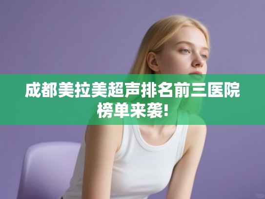 成都美拉美超声排名前三医院榜单来袭! 成都美拉美超声排名前三医院榜单来袭!
